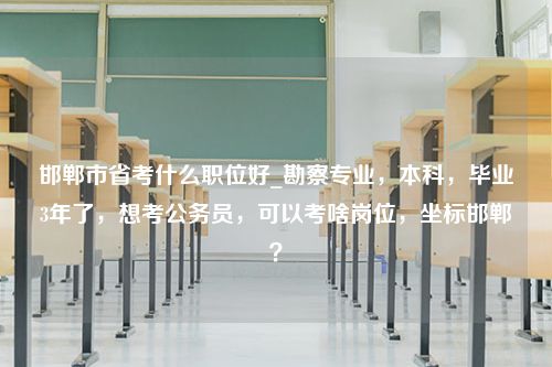 邯郸市省考什么职位好_勘察专业，本科，毕业3年了，想考公务员，可以考啥岗位，坐标邯郸？