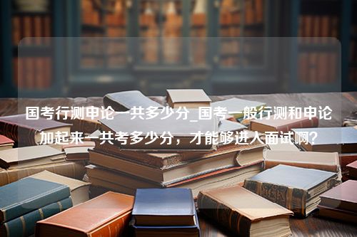 国考行测申论一共多少分_国考一般行测和申论加起来一共考多少分，才能够进入面试啊？