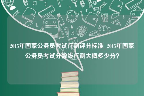 2015年国家公务员考试行测评分标准_2015年国家公务员考试分数线行测大概多少分？