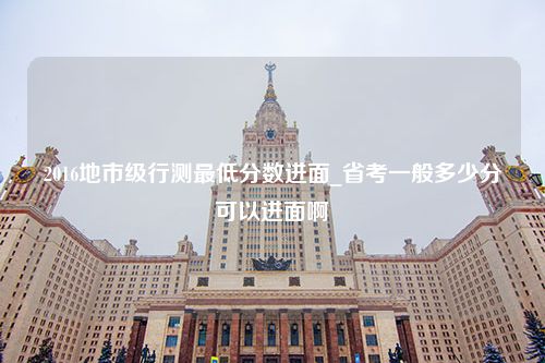 2016地市级行测最低分数进面_省考一般多少分可以进面啊