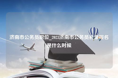 济南市公务员职位_2023济南市公务员补录报名是什么时候