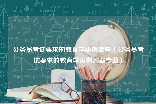 公务员考试要求的教育学类指哪些（公务员考试要求的教育学类指哪些专业）