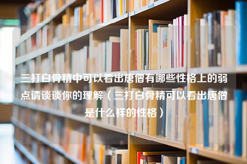 三打白骨精中可以看出唐僧有哪些性格上的弱点请谈谈你的理解（三打白骨精可以看出唐僧是什么样的性格）