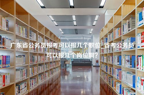 广东省公务员报考可以报几个职位_省考公务员可以报几个岗位啊？