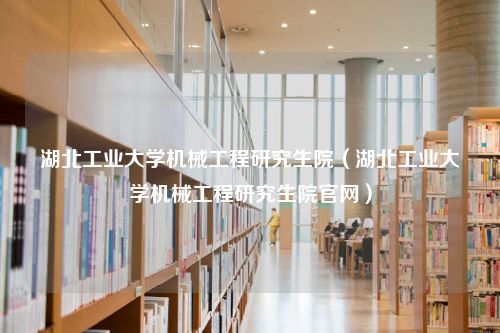 湖北工业大学机械工程研究生院（湖北工业大学机械工程研究生院官网）