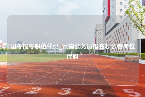 国考报考职位代码_云南公务员报名怎么看岗位代码