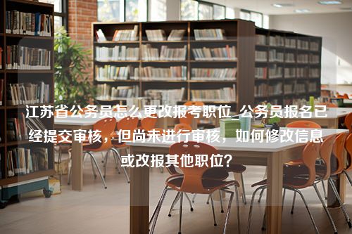 江苏省公务员怎么更改报考职位_公务员报名已经提交审核，但尚未进行审核，如何修改信息或改报其他职位？