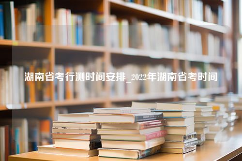 湖南省考行测时间安排_2022年湖南省考时间