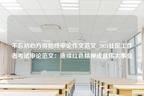 不忘初心方得始终申论作文范文_2021社区工作者考试申论范文：赓续红色精神成就伟大事业