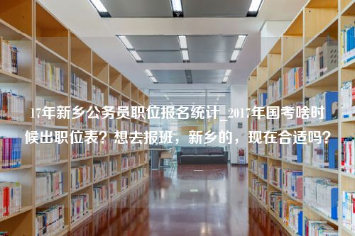 17年新乡公务员职位报名统计_2017年国考啥时候出职位表？想去报班，新乡的，现在合适吗？