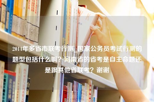 2014年多省市联考行测_国家公务员考试行测的题型包括什么啊？河南省的省考是自主命题还是跟其他省联考？谢谢