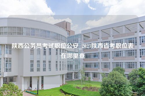 陕西公务员考试职位公安_2023陕西省考职位表在哪里查