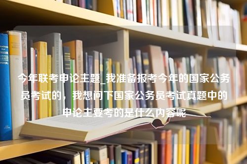 今年联考申论主题_我准备报考今年的国家公务员考试的，我想问下国家公务员考试真题中的申论主要考的是什么内容呢