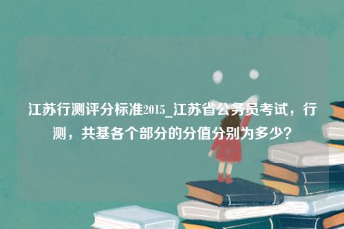 江苏行测评分标准2015_江苏省公务员考试，行测，共基各个部分的分值分别为多少？