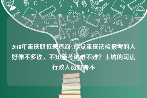 2018年重庆职位表查询_感觉重庆法检报考的人好像不多诶，不知道考试难不难？主城的司法行政人员好考不