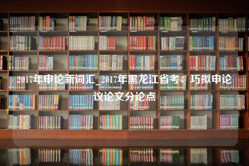 2017年申论新词汇_2017年黑龙江省考：巧拟申论议论文分论点