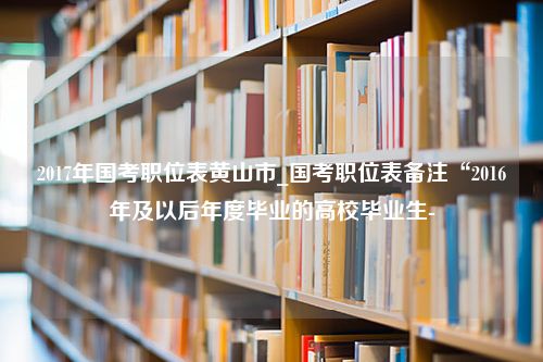 2017年国考职位表黄山市_国考职位表备注“2016年及以后年度毕业的高校毕业生-