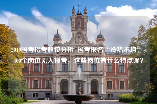 2019国考招考职位分析_国考报名“冷热不均”，400个岗位无人报考，这些岗位有什么特点呢？