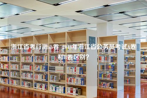 浙江省考行测ab卷_2013年浙江省公务员考试A卷和B卷区别？