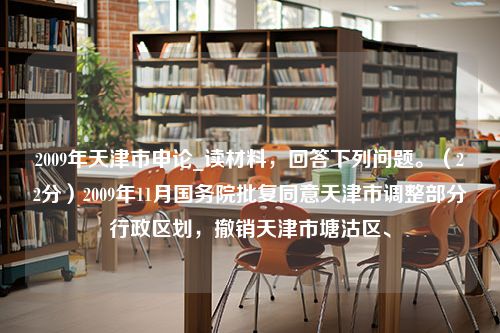 2009年天津市申论_读材料，回答下列问题。（22分）2009年11月国务院批复同意天津市调整部分行政区划，撤销天津市塘沽区、