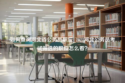 如何查询河北省公务员职位_2022河北公务员考试筛选的职位怎么看？