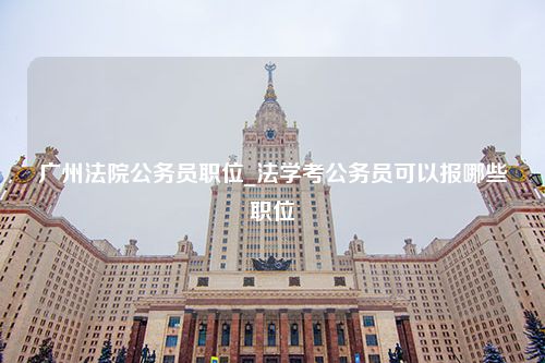 广州法院公务员职位_法学考公务员可以报哪些职位