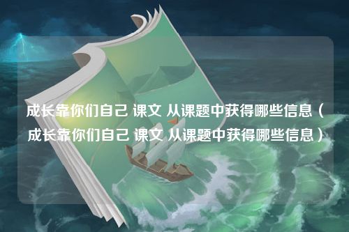 成长靠你们自己 课文 从课题中获得哪些信息（成长靠你们自己 课文 从课题中获得哪些信息）