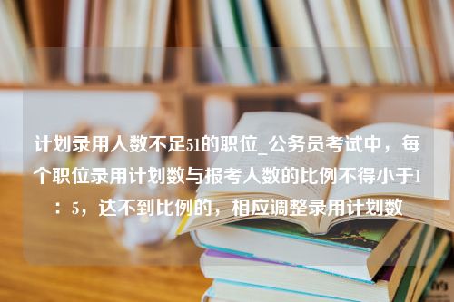 计划录用人数不足51的职位_公务员考试中，每个职位录用计划数与报考人数的比例不得小于1：5，达不到比例的，相应调整录用计划数