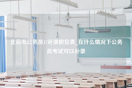 北京市公务员17补录职位表_在什么情况下公务员考试可以补录