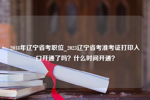 2018年辽宁省考职位_2023辽宁省考准考证打印入口开通了吗？什么时间开通？