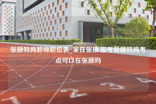 张掖特岗教师职位表_家在张掖,报考新疆特岗考点可以在张掖吗