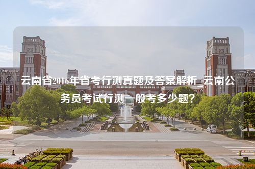 云南省2016年省考行测真题及答案解析_云南公务员考试行测一般考多少题？