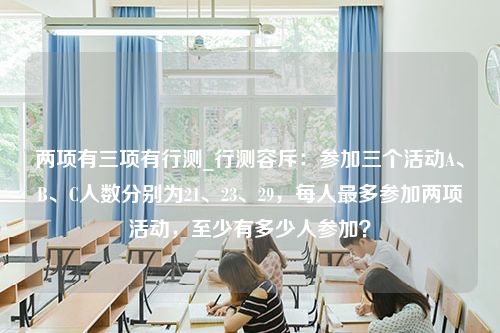 两项有三项有行测_行测容斥：参加三个活动A、B、C人数分别为21、23、29，每人最多参加两项活动，至少有多少人参加？