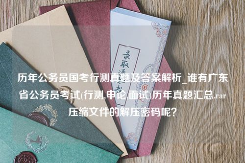 历年公务员国考行测真题及答案解析_谁有广东省公务员考试(行测,申论,面试)历年真题汇总.rar压缩文件的解压密码呢？