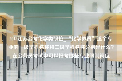 2018江苏公考化学类职位_“化学教育”这个专业的一级学科名称和二级学科名称分别是什么？在公务员考试中可以报考哪些专业限制岗位