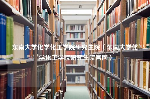 东南大学化学化工学院研究生院（东南大学化学化工学院研究生院官网）