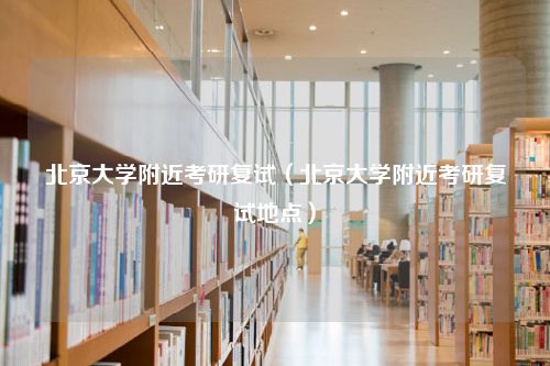 北京大学附近考研复试（北京大学附近考研复试地点）