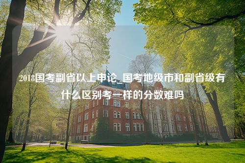 2018国考副省以上申论_国考地级市和副省级有什么区别考一样的分数难吗