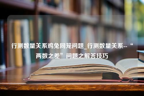 行测数量关系鸡兔同笼问题_行测数量关系--“两数之差”问题之解答技巧