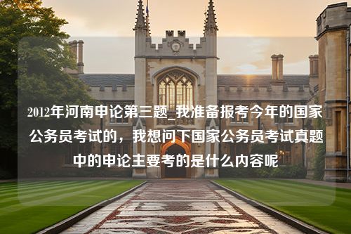 2012年河南申论第三题_我准备报考今年的国家公务员考试的，我想问下国家公务员考试真题中的申论主要考的是什么内容呢