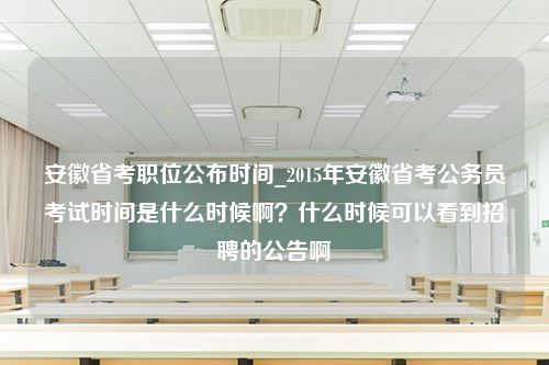 安徽省考职位公布时间_2015年安徽省考公务员考试时间是什么时候啊？什么时候可以看到招聘的公告啊