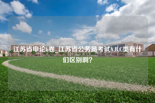 江苏省申论b卷_江苏省公务员考试A,B,C类有什们区别啊？