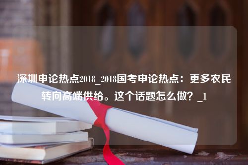 深圳申论热点2018_2018国考申论热点：更多农民转向高端供给。这个话题怎么做？_1