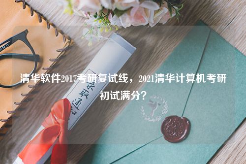 清华软件2017考研复试线，2021清华计算机考研初试满分？