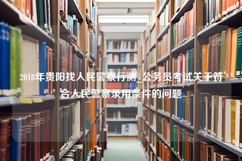 2018年贵阳找人民警察行测_公务员考试关于符合人民警察录用条件的问题