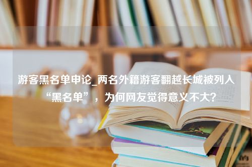 游客黑名单申论_两名外籍游客翻越长城被列入“黑名单”，为何网友觉得意义不大？