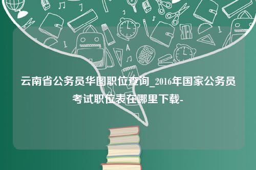 云南省公务员华图职位查询_2016年国家公务员考试职位表在哪里下载-