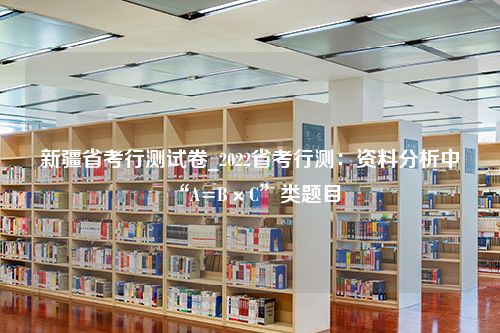 新疆省考行测试卷_2022省考行测：资料分析中“A=B×C”类题目