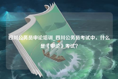 四川公务员申论培训_四川公务员考试中，什么是《申论》考试？