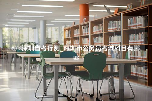 2018深圳省考行测_深圳市公务员考试科目有哪些